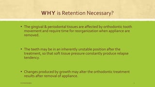 WHY is Retention Necessary?
▪ The gingival & periodontal tissues are affected by orthodontic tooth
movement and require time for reorganization when appliance are
removed.
▪ The teeth may be in an inherently unstable position after the
treatment, so that soft tissue pressure constantly produce relapse
tendency.
▪ Changes produced by growth may alter the orthodontic treatment
results after removal of appliance.
S.S Hotchandani 3
 