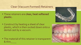 Clear (Vacuum Formed) Retainers
▪ These retainers are clear, heat softened
plastic.
▪ Construct by heating a sheet of clear
plastic, which is then sucked down onto a
dental cast by a vacuum.
▪ The material of this retainer is transparent
& thin.S.S Hotchandani 34
 
