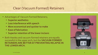Clear (Vacuum Formed) Retainers
▪ Advantages of Vacuum Formed Retainers;
▪ Superior aesthetics
▪ Less interference with speech
▪ More economical and quicker to make
▪ Ease of fabrication
▪ Superior retention of the lower incisors
▪ Both Hawley and vacuum-formed retainers are equally
successful in the upper arch, but the VACUUM-FORMED
RETAINERS ARE BETTER AT PREVENTING RELAPSE IN
THE LOWER ARCH.
Description in Notes
S.S Hotchandani 35
 