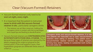 Clear (Vacuum Formed) Retainers
▪ Vacuum-formed retainers only need to be
worn at night, every night.
▪ It is important that the patient is instructed
never to drink with the vacuum-formed
retainer in situ , particularly cariogenic drinks
▪ The retainer can act like a reservoir, holding the
cariogenic drink in contact with the incisal edges
and cuspal tips and leading to decalcification
▪ Vacuum-formed retainers are CONTRAINDICATED
IN PATIENTSWITH POOR ORAL HYGIENE. This is
because these types of retainers are retained by the
plastic engaging the undercut gingival to the
contact point. If the oral hygiene is poor, then
hyperplastic gingivae can obliterate these areas of
undercut.
Cariogenic drinks and vacuum-formed retainers. It is vital
that patients are instructed not to wear vacuum-formed
retainers when eating or drinking. This patient wore a
vacuum-formed retainer full-time (a), while regularly
drinking fizzy drinks, leading to substantial tooth surface
loss and caries (b).
Cariogenic drinks and vacuum-formed retainers. It is vital
that patients are instructed not to wear vacuum-formed
retainers when eating or drinking. This patient wore a
vacuum-formed retainer full-time (a), while regularly
drinking fizzy drinks, leading to substantial tooth surface
loss and caries (b).
S.S Hotchandani 36
 