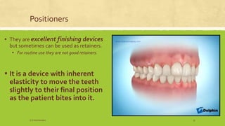 Positioners
▪ They are excellent finishing devices
but sometimes can be used as retainers.
▪ For routine use they are not good retainers.
▪ It is a device with inherent
elasticity to move the teeth
slightly to their final position
as the patient bites into it.
S.S Hotchandani 37
 