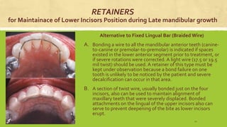 RETAINERS
for Maintainace of Lower Incisors Position during Late mandibular growth
Alternative to Fixed Lingual Bar (Braided Wire)
A. Bonding a wire to all the mandibular anterior teeth (canine-
to-canine or premolar-to-premolar) is indicated if spaces
existed in the lower anterior segment prior to treatment, or
if severe rotations were corrected. A light wire (17.5 or 19.5
mil twist) should be used. A retainer of this type must be
kept under observation because a bond failure on one
tooth is unlikely to be noticed by the patient and severe
decalcification can occur in that area.
B. A section of twist wire, usually bonded just on the four
incisors, also can be used to maintain alignment of
maxillary teeth that were severely displaced. Bonded
attachments on the lingual of the upper incisors also can
serve to prevent deepening of the bite as lower incisors
erupt.
S.S Hotchandani 42
 