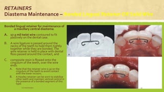 RETAINERS
Diastema Maintenance – Bonded Lingual Retainer OR SolidWire
Bonded lingual retainer for maintenance of
a maxillary central diastema.
A. 17.5 mil twist wire contoured to fit
passively on the dental case.
B. A wire ligature is passed around the
necks of the teeth to hold them tightly
together while they are bonded.The
wire retainer is held in place with dental
floss passed around the contact, and
C. composite resin is flowed onto the
cingulum of the teeth, over the wire
ends.
A. Note that the retainer wire is up on the
cingulum of the teeth to avoid contact
with the lower incisors.
B. A Hawley retainer can be worn to stabilize
other teeth and maintain vertical control in
the presence of a bonded segment of this
type.
S.S Hotchandani 43
 