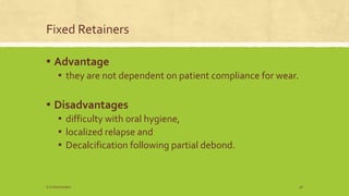 Fixed Retainers
▪ Advantage
▪ they are not dependent on patient compliance for wear.
▪ Disadvantages
▪ difficulty with oral hygiene,
▪ localized relapse and
▪ Decalcification following partial debond.
S.S Hotchandani 46
 