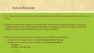 Active Retainer
▪ It is misnomer, since a device cannot actively move teeth & provide retention at the same
time.
▪ However sometimes relapse or growth after orthodontic treatment lead to change in
treated position, so in that case we will need a an appliance which initially correct the
relapsed tooth position followed by providing retention.
▪ That’s why active retainer are mostly given in following conditions;
▪ Realignment of irregular incisors with spring retainer (Barrer Spring)
▪ Management of class II or Class III relapse with functional appliance
▪ Headgear
▪ Activator or Bionator type
S.S Hotchandani 48
 