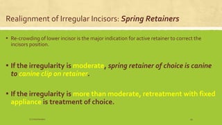 Realignment of Irregular Incisors: Spring Retainers
▪ Re-crowding of lower incisor is the major indication for active retainer to correct the
incisors position.
▪ If the irregularity is moderate, spring retainer of choice is canine
to canine clip on retainer.
▪ If the irregularity is more than moderate, retreatment with fixed
appliance is treatment of choice.
S.S Hotchandani 49
 