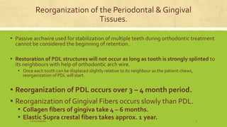 Reorganization of the Periodontal & Gingival
Tissues.
▪ Passive archwire used for stabilization of multiple teeth during orthodontic treatment
cannot be considered the beginning of retention.
▪ Restoration of PDL structures will not occur as long as tooth is strongly splinted to
its neighbours with help of orthodontic arch wire.
▪ Once each tooth can be displaced slightly relative to its neighbour as the patient chews,
reorganization of PDL will start.
▪ Reorganization of PDL occurs over 3 – 4 month period.
▪ Reorganization of Gingival Fibers occurs slowly than PDL.
▪ Collagen fibers of gingiva take 4 – 6 months.
▪ Elastic Supra crestal fibers takes approx. 1 year.S.S Hotchandani 5
 