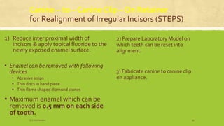 Canine – to – Canine Clip – On Retainer
for Realignment of Irregular Incisors (STEPS)
1) Reduce inter proximal width of
incisors & apply topical fluoride to the
newly exposed enamel surface.
▪ Enamel can be removed with following
devices
▪ Abrasive strips
▪ Thin discs in hand piece
▪ Thin flame shaped diamond stones
▪ Maximum enamel which can be
removed is 0.5 mm on each side
of tooth.
2) Prepare Laboratory Model on
which teeth can be reset into
alignment.
3) Fabricate canine to canine clip
on appliance.
S.S Hotchandani 50
 