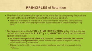 PRINCIPLES of Retention
▪ The direction of potential relapse can be identified by comparing the position
of teeth at the end of treatment with their original position.
▪ Teeth will move tend to move back in the direction from which they came, primarily
because of elastic recoil of gingival fibers but also because of unbalance tongue – lip
force.
▪ Teeth require essentially FULL TIME RETENTION after comprehensive
orthodontic treatment for FIRST 3 – 4 MONTHS after fixed orthodontic
appliance removed.
▪ To promote reorganization of the PDL, however, the teeth should be free to move
individually during mastication, as the alveolar bone bends in response to heavy
occlusal load during mastication.
▪ This can be achieved by removable retainer appliance worn full time except during
meals.
S.S Hotchandani 7
 