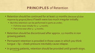 PRINCIPLES of Retention
▪ Retention should be continued for at least 12 months (because of slow
response by gingival fibers) if teeth were too much irregular initially.
▪ But this retention can be performed in parts as under;
▪ Full time wear initially for 3 – 4 months
▪ Part time wear after 3 – 4 months.
▪ Retention should be discontinued after approx. 12 months in non
growing patient.
▪ Permanent retention is provided in those cases in which you think
tongue – lip – cheek pressure inevitably cause relapse.
▪ In growing patients, retention should be provided until growth stops.
S.S Hotchandani 8
 