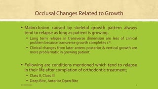 Occlusal Changes Related to Growth
▪ Malocclusion caused by skeletal growth pattern always
tend to relapse as long as patient is growing.
▪ Long term relapse in transverse dimension are less of clinical
problem because transverse growth completes 1st.
▪ Clinical changes from later antero posterior & vertical growth are
more problematic in growing patient.
▪ Following are conditions mentioned which tend to relapse
in their life after completion of orthodontic treatment;
▪ Class II, Class III
▪ Deep Bite, Anterior Open Bite
S.S Hotchandani 9
 
