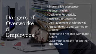 Dangers of
Overworke
d
Employees
• Shortens life expectancy
• Reduces Health
• Decline in Productivity
• Increases absenteeism
• Disengagement or withdrawal
• Appear demoralized, worried or
stressed
• Perpetuate a negative workplace
culture
• Leave your company for another
opportunity
 
