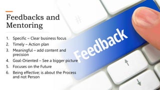 Feedbacks and
Mentoring
1. Specific – Clear business focus
2. Timely – Action plan
3. Meaningful – add content and
precision
4. Goal-Oriented – See a bigger picture
5. Focuses on the Future
6. Being effective; is about the Process
and not Person
 