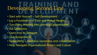 Developing Second Line
• Start with Yourself – Self-Development
• Lay a Foundation of Trust and Mutual Respect
• Turn Every Meeting into Learning Opportunities
• Ask Questions
• Learn how to Delegate
• Give Assignments
• Networking – reenforce ownership and collaboration
• Help Navigate Organisational Politics and Culture
 