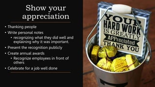 Show your
appreciation
• Thanking people
• Write personal notes
• recognizing what they did well and
explaining why it was important.
• Present the recognition publicly
• Create annual awards
• Recognize employees in front of
others
• Celebrate for a job well done
 