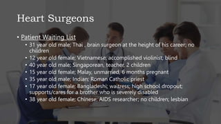 Heart Surgeons
• Patient Waiting List
• 31 year old male; Thai , brain surgeon at the height of his career; no
children
• 12 year old female; Vietnamese; accomplished violinist; blind
• 40 year old male; Singaporean, teacher, 2 children
• 15 year old female; Malay, unmarried, 6 months pregnant
• 35 year old male; Indian; Roman Catholic priest
• 17 year old female; Bangladeshi; waitress; high school dropout;
supports/cares for a brother who is severely disabled
• 38 year old female; Chinese; AIDS researcher; no children; lesbian
 