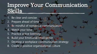 1. Be clear and concise
2. Prepare ahead of time
3. Be mindful of nonverbal communication
4. Watch your tone
5. Practice active listening
6. Build your Emotional Intelligence
7. Develop a workplace communication strategy
8. Create a positive organizational culture
 