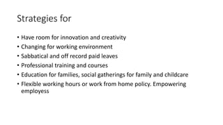 Strategies for
• Have room for innovation and creativity
• Changing for working environment
• Sabbatical and off record paid leaves
• Professional training and courses
• Education for families, social gatherings for family and childcare
• Flexible working hours or work from home policy. Empowering
employess
 
