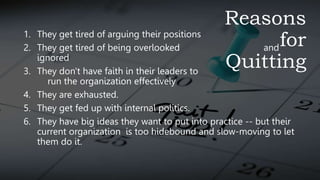 Reasons
for
Quitting
1. They get tired of arguing their positions
2. They get tired of being overlooked and
ignored
3. They don't have faith in their leaders to
run the organization effectively
4. They are exhausted.
5. They get fed up with internal politics.
6. They have big ideas they want to put into practice -- but their
current organization is too hidebound and slow-moving to let
them do it.
 