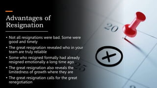 Advantages of
Resignation
• Not all resignations were bad. Some were
good and timely
• The great resignation revealed who in your
team are truly reliable
• Some who resigned formally had already
resigned emotionally a long time ago
• The great resignation also reveals the
limitedness of growth where they are
• The great resignation calls for the great
renegotiation
 