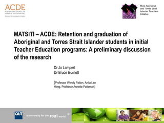 More Aboriginal
                                                                           and Torres Strait
                                                                           Islander Teachers
                                                                           Initiative




MATSITI – ACDE: Retention and graduation of
Aboriginal and Torres Strait Islander students in initial
Teacher Education programs: A preliminary discussion
of the research
                              Dr Jo Lampert
                              Dr Bruce Burnett

                              (Professor Wendy Patton, Anita Lee
                              Hong, Professor Annette Patterson)




                                         R
     a university for the   real world                             CRICOS No. 00213J
 