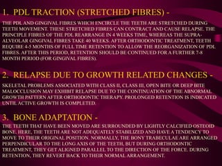 1. PDL TRACTION (STRETCHED FIBRES) -
THE PDL AND GINGIVAL FIBRES WHICH ENCIRCLE THE TEETH ARE STRETCHED DURING
TEETH MOVEMENT. THESE STRETCHED FIBRES CAN CONTRACT AND CAUSE RELAPSE. THE
PRINCIPLE FIBRES OF THE PDL REARRANGE IN 4 WEEKS TIME, WHEREAS THE SUPRA-
ALVEOLAR GINGIVAL FIBRES TAKE 40 WEEKS. AFTER ORTHODONTIC TREATMENT, TEETH
REQUIRE 4-5 MONTHS OF FULL TIME RETENTION TO ALLOW THE REORGANIZATION OF PDL
FIBRES. AFTER THIS PERIOD, RETENTION SHOULD BE CONTINUED FOR A FURTHER 7-8
MONTH PERIOD (FOR GINGIVAL FIBRES).
2. RELAPSE DUE TO GROWTH RELATED CHANGES -
SKELETAL PROBLEMS ASSOCIATED WITH CLASS II, CLASS III, OPEN BITE OR DEEP BITE
MALOCCLUSION MAY EXHIBIT RELAPSE DUE TO THE CONTINUATION OF THE ABNORMAL
GROWTH PATTERN AFTER ORTHODONTIC THERAPY. PROLONGED RETENTION IS INDICATED
UNTIL ACTIVE GROWTH IS COMPLETED.
3. BONE ADAPTATION -
THE TEETH THAT HAVE BEEN MOVED ARE SURROUNDED BY LIGHTLY CALCIFIED OSTEOID
BONE. HERE, THE TEETH ARE NOT ADEQUATELY STABILIZED AND HAVE A TENDENCY TO
MOVE TO THEIR ORIGINAL POSITION. NORMALLY, THE BONY TRABECULAE ARE ARRANGED
PERPENDICULAR TO THE LONG AXIS OF THE TEETH, BUT DURING ORTHODONTIC
TREATMENT, THEY GET ALIGNED PARALLEL TO THE DIRECTION OF THE FORCE. DURING
RETENTION, THEY REVERT BACK TO THEIR NORMAL ARRANGEMENT.
 