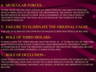 4. MUSCULAR FORCES -
AS THE TEETH ARE ENCAPSULATED IN ALL DIRECTIONS BY A BLANKET OF MUSCLES,
MUSCLE IMBALANCE AT THE END OF THE ORTHODONTIC TREATMENT MAY RESULT IN
REAPPEARENCE OF MALOCCLUSION. MUSCLE HARMONY AT THE CONCLUSION OF
TREATMENT SHOULD BE THE GOAL, SO AS TO INCREASE THE STABILITY OF THE
TREATMENT RESULTS.
5. FAILURE TO ELIMINATE THE ORIGINAL CAUSE -
FAILURE TO ELIMINATE THE ETIOLOGY OF MALOCCLUSION MAY RESULT IN RELAPSE.
7. ROLE OF OCCLUSION -
GOOD INTERCUSPATION OF TEETH IS ESSENTIAL IN MAINTAINING THE STABILITY OF CASES.
THE CENTRIC RELATION AND CENTRIC OCCLUSION SHOULD CO-INCIDE. PRESENCE OF
HABITS LIKE CLENCHING, GRINDING, NAIL BITING, LIP BITING ARE IMPORTANT CAUSES OF
RELAPSE.
6. ROLE OF THIRD MOLARS -
IN MOST CASES, THE THIRD MOLARS ERUPT BETWEEN 18 – 21 YEARS OF AGE. BY THIS TIME,
MOST PATIENTS WOULD HAVE COMPLETED THEIR ORTHODONTIC TREATMENT. SOME
AUTHORS BELIEVE THAT THE PRESSURE EXERTED BY THE ERUPTING THIRD MOLARS MAY
CAUSE LATE ANTERIOR CROWDING, LEADING TO RELAPSE.
 
