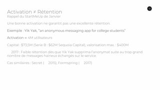Activation ≠ Rétention
Rappel du StartMeUp de Janvier
Une bonne activation ne garantit pas une excellente rétention.
Exemple : Yik Yak, “an anonymous messaging app for college students”
Activation ⋍ 4M utilisateurs
Capital : $73,5M (Serie B : $62M Sequoia Capital), valorisation max. : $400M
2017 : Faible rétention dès que Yik Yak supprima l’anonymat suite au trop grand
nombre de messages haineux échangés sur le service.
Cas similaires : Secret ( 2015), Formspring ( 2017)
10
 