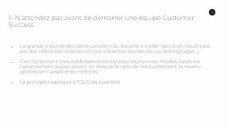1- N’attendez pas avant de démarrer une équipe Customer
Success
● La grande majorité des clients provient du ‘bouche à oreille’ (Word-of-mouth):soit
par des références directes soit par indirectes (études de cas, témoignages…)
● C’est facilement mesurable bien entendu pour les business models basés sur
l’abonnement (subscription): on mesure le ratio de renouvellement, le revenu
généré par l’upsell et les ‘referrals’
● Le principe s’applique à TOUS les business!
25
 