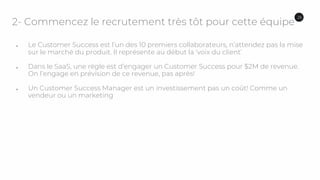 2- Commencez le recrutement très tôt pour cette équipe
● Le Customer Success est l’un des 10 premiers collaborateurs, n’attendez pas la mise
sur le marché du produit. Il représente au début la ‘voix du client’
● Dans le SaaS, une règle est d’engager un Customer Success pour $2M de revenue.
On l’engage en prévision de ce revenue, pas après!
● Un Customer Success Manager est un investissement pas un coût! Comme un
vendeur ou un marketing
26
 