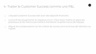 4- Traiter le Customer Success comme une P&L
● L’équipe Customer Success doit avoir des objectifs financiers.
● Le but #1 est d’augmenter le ‘negative churn’, il faut donc mettre en place les
processsus et les metrics permettant d’améliorer la performance de l’équipe.
● Aligner les compensations sur les critères de succès comme le taux de rétention ou
l’upsell.
28
 