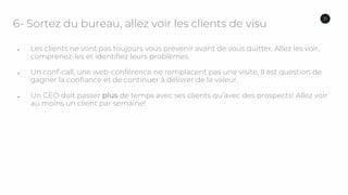 6- Sortez du bureau, allez voir les clients de visu
● Les clients ne vont pas toujours vous prévenir avant de vous quitter. Allez les voir,
comprenez-les et identifiez leurs problèmes.
● Un conf-call, une web-conférence ne remplacent pas une visite. Il est question de
gagner la confiance et de continuer à délivrer de la valeur.
● Un CEO doit passer plus de temps avec ses clients qu’avec des prospects! Allez voir
au moins un client par semaine!
31
 