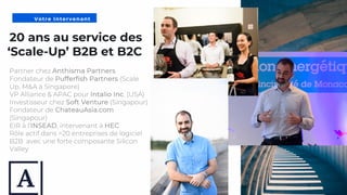 5
20 ans au service des
‘Scale-Up’ B2B et B2C
Partner chez Anthisma Partners
Fondateur de Pufferfish Partners (Scale
Up, M&A à Singapore)
VP Alliance & APAC pour Intalio Inc. (USA)
Investisseur chez Soft Venture (Singapour)
Fondateur de ChateauAsia.com
(Singapour)
EIR à l’INSEAD, intervenant à HEC
Rôle actif dans >20 entreprises de logiciel
B2B avec une forte composante Silicon
Valley
Votre Intervenant
 
