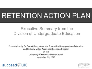 RETENTION ACTION PLAN
Executive Summary from the
Division of Undergraduate Education
Presentation by Dr. Ben Withers, Associate Provost for Undergraduate Education
and Bethany Miller, Academic Retention Director
at the
University of Kentucky Deans Council
November 19, 2013
 
