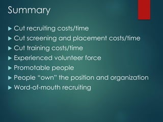Summary
 Cut recruiting costs/time
 Cut screening and placement costs/time
 Cut training costs/time
 Experienced volunteer force
 Promotable people
 People “own” the position and organization
 Word-of-mouth recruiting
 