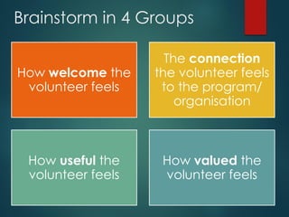 Brainstorm in 4 Groups
How welcome the
volunteer feels
The connection
the volunteer feels
to the program/
organisation
How useful the
volunteer feels
How valued the
volunteer feels
 