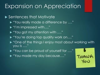 Expansion on Appreciation
 Sentences that Motivate
 “You really made a difference by ….”
 “I’m impressed with….”
 “You got my attention with ….”
 “You’re doing top quality work on….”
 “One of the things I enjoy most about working with
you is ….”
 “You can be proud of yourself for ….”
 “You made my day because….”
 