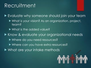 Recruitment
 Evaluate why someone should join your team
 What is your vision? As an organization, project,
team?
 What is the added value?
 Know & evaluate your organizational needs
 Where do you need resources?
 Where can you have extra resources?
 What are your intake methods
 