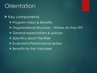 Orientation
 Key components
 Program Vision & Benefits
 Organizational Structure – Where do they fit?
 General expectations & policies
 Specifics about the Role
 Evaluation/Performance review
 Benefits for the Volunteer
 