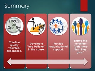 Summary
Create a
quality
volunteer
experience.
Develop a
"true believer"
in the cause.
Provide
organizational
support.
Ensure the
volunteer
"gets more
than they
give.”
 