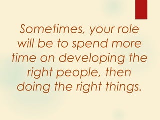 Sometimes, your role
will be to spend more
time on developing the
right people, then
doing the right things.
 