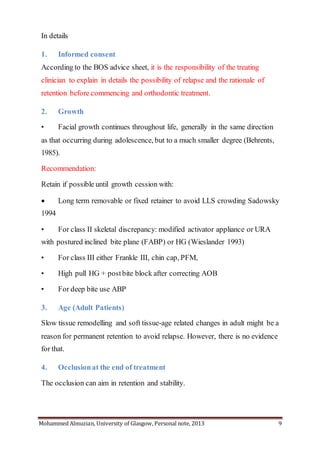 Mohammed Almuzian, University of Glasgow, Personal note, 2013 9
In details
1. Informed consent
According to the BOS advice sheet, it is the responsibility of the treating
clinician to explain in details the possibility of relapse and the rationale of
retention before commencing and orthodontic treatment.
2. Growth
• Facial growth continues throughout life, generally in the same direction
as that occurring during adolescence, but to a much smaller degree (Behrents,
1985).
Recommendation:
Retain if possible until growth cession with:
 Long term removable or fixed retainer to avoid LLS crowding Sadowsky
1994
• For class II skeletal discrepancy: modified activator appliance or URA
with postured inclined bite plane (FABP) or HG (Wieslander 1993)
• For class III either Frankle III, chin cap, PFM,
• High pull HG + postbite block after correcting AOB
• For deep bite use ABP
3. Age (Adult Patients)
Slow tissue remodelling and soft tissue-age related changes in adult might be a
reason for permanent retention to avoid relapse. However, there is no evidence
for that.
4. Occlusionat the end of treatment
The occlusion can aim in retention and stability.
 