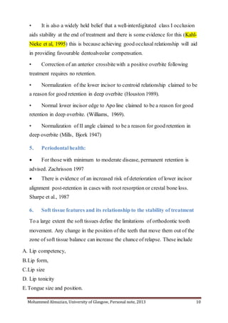 Mohammed Almuzian, University of Glasgow, Personal note, 2013 10
• It is also a widely held belief that a well-interdigitated class I occlusion
aids stability at the end of treatment and there is some evidence for this (Kahl-
Nieke et al, 1995) this is because achieving good occlusal relationship will aid
in providing favourable dentoalveolar compensation.
• Correction of an anterior crossbitewith a positive overbite following
treatment requires no retention.
• Normalization of the lower incisor to centroid relationship claimed to be
a reason for good retention in deep overbite (Houston 1989).
• Normal lower incisor edge to Apo line claimed to be a reason for good
retention in deep overbite. (Williams, 1969).
• Normalization of II angle claimed to be a reason for good retention in
deep overbite (Mills, Bjork 1947)
5. Periodontalhealth:
 For those with minimum to moderate disease, permanent retention is
advised. Zachrisson 1997
 There is evidence of an increased risk of deterioration of lower incisor
alignment post-retention in cases with root resorption or crestal bone loss.
Sharpe et al., 1987
6. Soft tissue features and its relationship to the stability of treatment
To a large extent the soft tissues define the limitations of orthodontic tooth
movement. Any change in the position of the teeth that move them out of the
zone of soft tissue balance can increase the chance of relapse. These include
A. Lip competency,
B.Lip form,
C.Lip size
D. Lip tonicity
E.Tongue size and position.
 