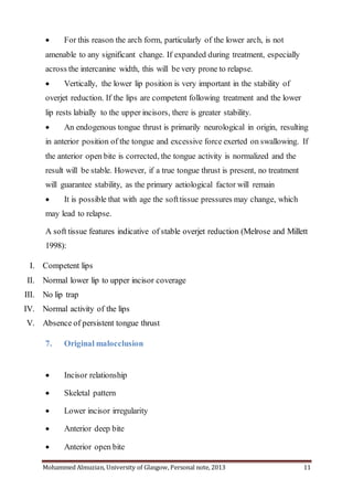 Mohammed Almuzian, University of Glasgow, Personal note, 2013 11
 For this reason the arch form, particularly of the lower arch, is not
amenable to any significant change. If expanded during treatment, especially
across the intercanine width, this will be very prone to relapse.
 Vertically, the lower lip position is very important in the stability of
overjet reduction. If the lips are competent following treatment and the lower
lip rests labially to the upper incisors, there is greater stability.
 An endogenous tongue thrust is primarily neurological in origin, resulting
in anterior position of the tongue and excessive force exerted on swallowing. If
the anterior open bite is corrected, the tongue activity is normalized and the
result will be stable. However, if a true tongue thrust is present, no treatment
will guarantee stability, as the primary aetiological factor will remain
 It is possible that with age the softtissue pressures may change, which
may lead to relapse.
A soft tissue features indicative of stable overjet reduction (Melrose and Millett
1998):
I. Competent lips
II. Normal lower lip to upper incisor coverage
III. No lip trap
IV. Normal activity of the lips
V. Absence of persistent tongue thrust
7. Original malocclusion
 Incisor relationship
 Skeletal pattern
 Lower incisor irregularity
 Anterior deep bite
 Anterior open bite
 