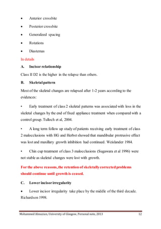 Mohammed Almuzian, University of Glasgow, Personal note, 2013 12
 Anterior crossbite
 Posterior crossbite
 Generalized spacing
 Rotations
 Diastemas
In details
A. Incisor relationship
Class II D2 is the higher in the relapse than others.
B. Skeletalpattern
Most of the skeletal changes are relapsed after 1-2 years according to the
evidences:
• Early treatment of class 2 skeletal patterns was associated with loss in the
skeletal changes by the end of fixed appliance treatment when compared with a
control group. Tulloch et al, 2004.
• A long term follow up study of patients receiving early treatment of class
2 malocclusions with HG and Herbst showed that mandibular protrusive effect
was lost and maxillary growth inhibition had continued. Weislander 1984.
• Chin cup treatment of class 3 malocclusions (Sugawara et al 1996) were
not stable as skeletal changes were lost with growth.
For the above reasons,the retention of skeletallycorrectedproblems
should continue until growth is ceased.
C. Lower incisorirregularity
 Lower incisor irregularity take place by the middle of the third decade.
Richardson 1998.
 