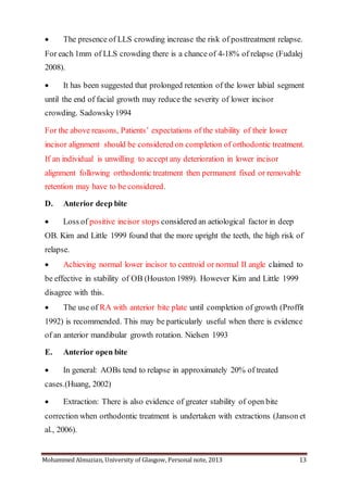 Mohammed Almuzian, University of Glasgow, Personal note, 2013 13
 The presence of LLS crowding increase the risk of posttreatment relapse.
For each 1mm of LLS crowding there is a chance of 4-18% of relapse (Fudalej
2008).
 It has been suggested that prolonged retention of the lower labial segment
until the end of facial growth may reduce the severity of lower incisor
crowding. Sadowsky1994
For the above reasons, Patients’ expectations of the stability of their lower
incisor alignment should be considered on completion of orthodontic treatment.
If an individual is unwilling to accept any deterioration in lower incisor
alignment following orthodontic treatment then permanent fixed or removable
retention may have to be considered.
D. Anterior deep bite
 Loss of positive incisor stops considered an aetiological factor in deep
OB. Kim and Little 1999 found that the more upright the teeth, the high risk of
relapse.
 Achieving normal lower incisor to centroid or normal II angle claimed to
be effective in stability of OB (Houston 1989). However Kim and Little 1999
disagree with this.
 The use of RA with anterior bite plate until completion of growth (Proffit
1992) is recommended. This may be particularly useful when there is evidence
of an anterior mandibular growth rotation. Nielsen 1993
E. Anterior open bite
 In general: AOBs tend to relapse in approximately 20% of treated
cases.(Huang, 2002)
 Extraction: There is also evidence of greater stability of open bite
correction when orthodontic treatment is undertaken with extractions (Janson et
al., 2006).
 