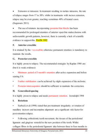Mohammed Almuzian, University of Glasgow, Personal note, 2013 14
 Extrusion or intrusion: In treatment resulting in molars intrusion, the rate
of relapse ranges from 17 to 30%: whilst in treatments with incisor extrusion,
relapse may be even greater, reaching sometimes 40% of treated cases.
(Suguwara 2011)
 The use of retainers incorporating posterior bite blocks has been
recommended for prolonged retention of anterior open bite malocclusions with
unfavourable growth patterns, however, there is currently a lack of scientific
evidence to supportthis. Proffit 1992
F. Anterior crossbite
It is retained by the +ve overbite otherwise permanent retention is mandatory to
maintain the results.
G. Posteriorcrossbite
It is highly prone to relapse. The recommended strategies by Kaplan 1988 are:
(but it is weak evidence)
• Minimum period of 3-month's retention after active expansion and before
starting FA
• Further stabilization can be achieved by slight expansion of the archwire.
• Posterior intercuspation should be sufficient to maintain the correction.
H. Generalizedspacing
It is highly prone to relapse and needs permanent retention. Joondelph 1994
I. Rotations
• Surbeck et al (1998) stated that pre-treatment irregularity or rotation of
maxillary incisors and incomplete alignment are a significant risk factor for
post-retention relapse.
• Following orthodontic tooth movement, the tissues of the periodontal
ligament and gingivae remodel to the new position of the tooth. Whilst
collagen fibres in the periodontal ligament take between three to four months to
 