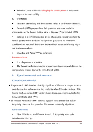 Mohammed Almuzian, University of Glasgow, Personal note, 2013 16
 Tuverson (1980) advocated reshaping the contactpoints to make them
larger to improve stability.
J. Diastemas
 Incidence of maxillary midline diastema varies in the literature from 8%.
 Edwards (1977) proposed that their presence was associated with
abnormalities of the frenum but that view is disputed (Popovichet al 1977).
 Sullivan et al (1996) found that 2/3rds of diastema closure was stable 12
months postretention. He found no significant predictors for relapse but
considered that abnormal fraenum or intermaxillary osseous clefts may play a
role in diastema relapse.
 Cheashua and Artun 1999 no difference
Recommendation
 It needs permanent retention.
 The frenectomy before complete spaceclosure is recommended to use the
scar as natural retainer (Edwards, 1977, Profitt, 2010)
8. Type of treatment & teeth movement
Extraction/Non-extraction
 Paquette et al 1992 found no clinically significant difference in relapse between
treated extraction and non-extraction borderline class 2/1 malocclusions. This
finding has been supported by similar studies (Luppanapornlarp and Johnston
1993, Kahl-Nieke et al 1995).
 In contrast, Artun et al (1996) reported a greater mean mandibular incisor
irregularity for extraction group but this was not statistically significant.
Serial extraction:
• Little 1990 found no difference in the LLS irregularity with serial
extraction and other gp.
 