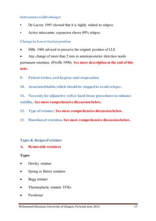 Mohammed Almuzian, University of Glasgow, Personal note, 2013 17
Intercaninewidthchanges
• De Lacruz 1995 showed that it is highly related to relapse.
• Active intercanine expansion shows 89% relapse
Changein Lower incisorposition
 Mills 1968 advised to preserve the original position of LLS
 Any change of more than 2 mm in anterioposterior direction needs
permanent retention. (Proffit 1990). See more descriptionat the end of this
note.
9. Patient wishes, oralhygiene and cooperation.
10. Associatedhabits which should be stopped to avoid relapse.
11. Necessityfor adjunctive softor hard tissue procedures to enhance
stability. See more comprehensive discussion below.
12. Type of retainer. See more comprehensive discussion below.
13. Duration of retention. See more comprehensive discussion below.
Types & designof retainer
A. Removable retainers
Types
 Hawley retainer
 Spring or Barrer retainers
 Begg retainer
 Thermoplastic retainer VFRs
 Positioner
 