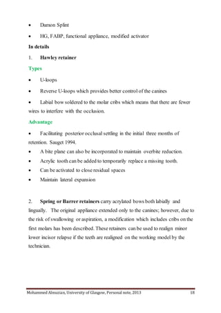 Mohammed Almuzian, University of Glasgow, Personal note, 2013 18
 Damon Splint
 HG, FABP, functional appliance, modified activator
In details
1. Hawley retainer
Types
 U-loops
 Reverse U-loops which provides better control of the canines
 Labial bow soldered to the molar cribs which means that there are fewer
wires to interfere with the occlusion.
Advantage
 Facilitating posterior occlusal settling in the initial three months of
retention. Sauget 1994.
 A bite plane can also be incorporated to maintain overbite reduction.
 Acrylic tooth can be added to temporarily replace a missing tooth.
 Can be activated to close residual spaces
 Maintain lateral expansion
2. Spring or Barrer retainers carry acrylated bows both labially and
lingually. The original appliance extended only to the canines; however, due to
the risk of swallowing or aspiration, a modification which includes cribs on the
first molars has been described. These retainers can be used to realign minor
lower incisor relapse if the teeth are realigned on the working model by the
technician.
 